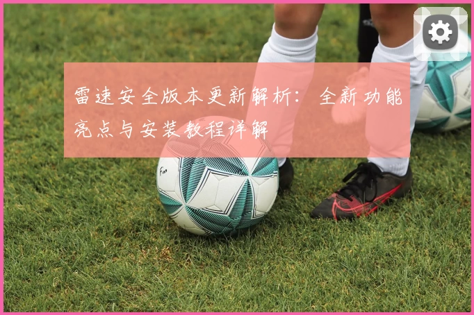 雷速安全版本更新解析：全新功能亮点与安装教程详解