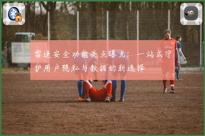 雷速安全功能亮点曝光：一站式守护用户隐私与数据的新选择