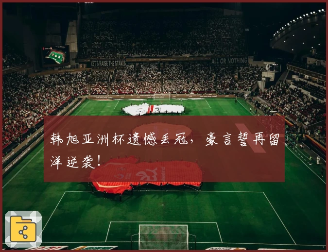 韩旭亚洲杯遗憾丢冠，豪言誓再留洋逆袭！