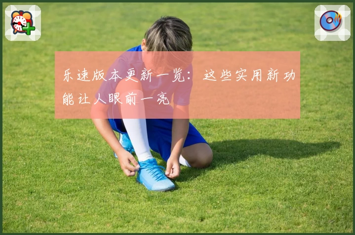 乐速版本更新一览：这些实用新功能让人眼前一亮