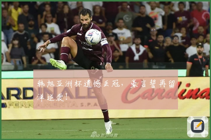 韩旭亚洲杯遗憾丢冠，豪言誓再留洋逆袭！