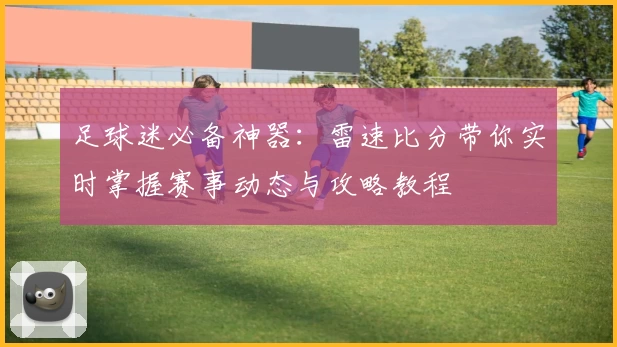 足球迷必备神器：雷速比分带你实时掌握赛事动态与攻略教程