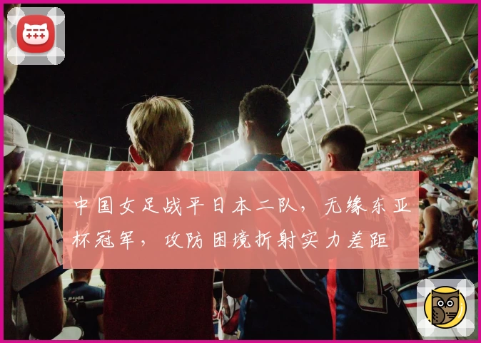 中国女足战平日本二队，无缘东亚杯冠军，攻防困境折射实力差距