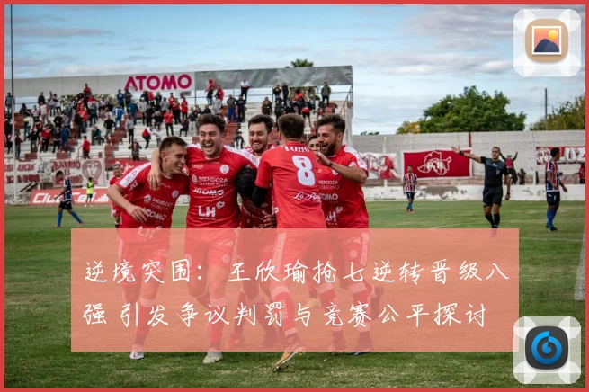 逆境突围:王欣瑜抢七逆转晋级八强 引发争议判罚与竞赛公平探讨