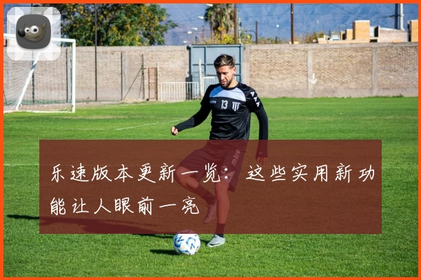 乐速版本更新一览：这些实用新功能让人眼前一亮